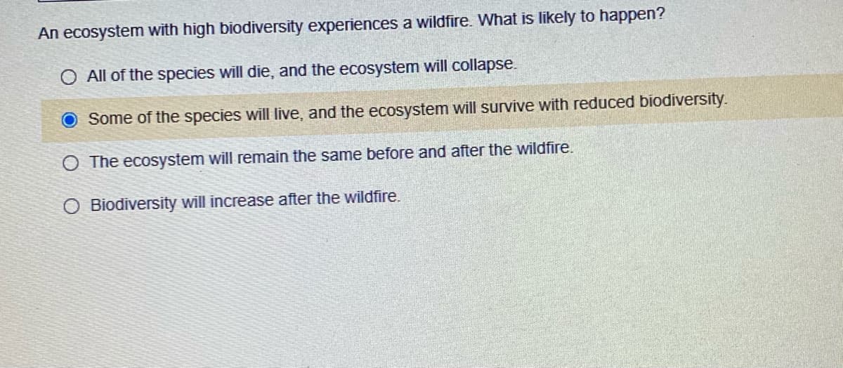 An ecosystem with high biodiversity experiences a wildfire. What is likely to happen?
O All of the species will die, and the ecosystem will collapse.
Some of the species will live, and the ecosystem will survive with reduced biodiversity.
O The ecosystem will remain the same before and after the wildfire.
Biodiversity will increase after the wildfire.
