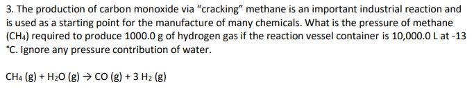 3. The production of carbon monoxide via "cracking" methane is an important industrial reaction and
is used as a starting point for the manufacture of many chemicals. What is the pressure of methane
(CH4) required to produce 1000.0 g of hydrogen gas if the reaction vessel container is 10,000.0 L at -13
*C. Ignore any pressure contribution of water.
CH4 (g) + H₂O (g) → CO(g) + 3 H₂ (g)