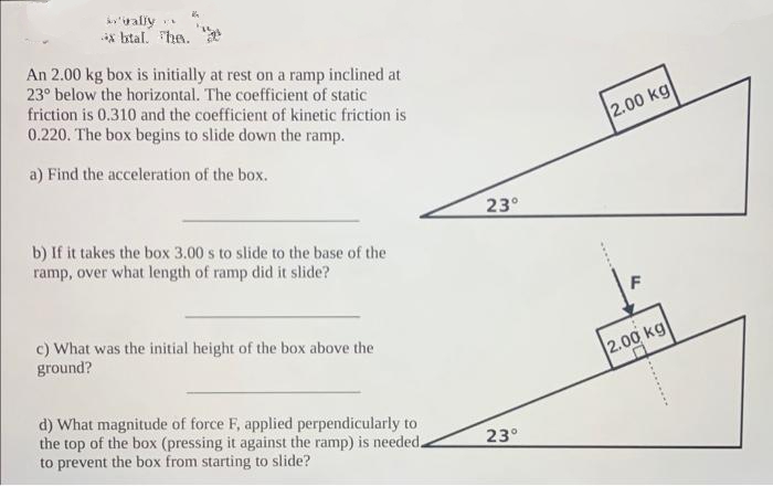 'wally
*xbtal. The.
An 2.00 kg box is initially at rest on a ramp inclined at
23° below the horizontal. The coefficient of static
friction is 0.310 and the coefficient of kinetic friction is
0.220. The box begins to slide down the ramp.
a) Find the acceleration of the box.
b) If it takes the box 3.00 s to slide to the base of the
ramp, over what length of ramp did it slide?
c) What was the initial height of the box above the
ground?
d) What magnitude of force F, applied perpendicularly to
the top of the box (pressing it against the ramp) is needed.
to prevent the box from starting to slide?
23°
23°
2.00 kg
F
2.00 kg
