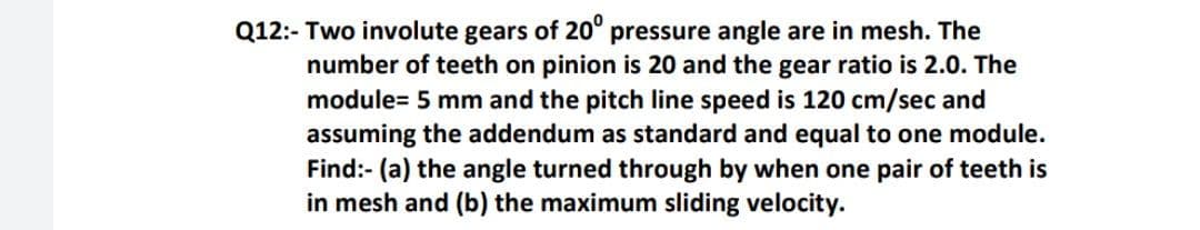 Q12:- Two involute gears of 20° pressure angle are in mesh. The
number of teeth on pinion is 20 and the gear ratio is 2.0. The
module= 5 mm and the pitch line speed is 120 cm/sec and
assuming the addendum as standard and equal to one
Find:- (a) the angle turned through by when one pair of teeth is
in mesh and (b) the maximum sliding velocity.
module.
