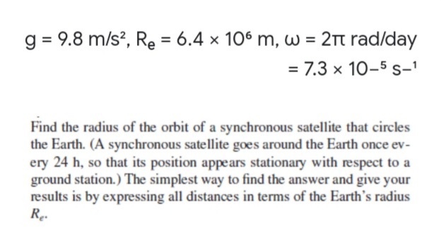 g = 9.8 m/s?, Re = 6.4 x 106 m, w = 2t rad/day
= 7.3 x 10-5 s-'
Find the radius of the orbit of a synchronous satellite that circles
the Earth. (A synchronous satellite goes around the Earth once ev-
ery 24 h, so that its position appears stationary with respect to a
ground station.) The simplest way to find the answer and give your
results is by expressing all distances in terms of the Earth's radius
Re.
