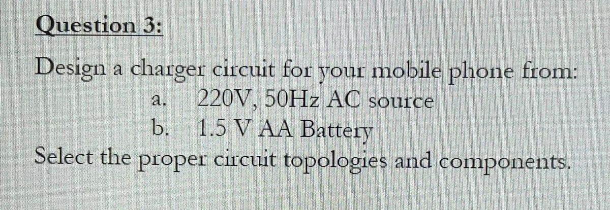 Question 3:
Design a charger circuit for your mobile phone from:
220V, 50HZ AC source
1.5 V AA Batteгу
Select the proper circuit topologies and components.
a.
b.
