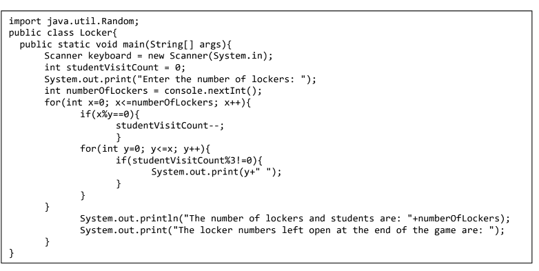 import java.util.Random;
public class Locker{
public static void main(String[] args){
Scanner keyboard = new Scanner(System.in);
int studentvisitCount = 0;
System.out.print("Enter the number of lockers: ");
int numberofLockers = console.nextInt();
for(int x=0; x<=number0fLockers; x++){
if(x%y==0){
studentVisitCount--;
}
for (int y=0; y<=x; y++){
if(studentVisitCount%3!=0){
System.out.print (y+" ");
}
}
}
System.out.println("The number of lockers and students are: "+number0f Lockers);
System.out.print("The locker numbers left open at the end of the game are: ");
}
}
