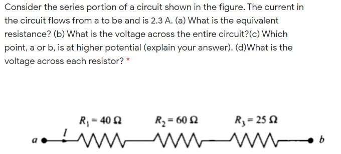 Consider the series portion of a circuit shown in the figure. The current in
the circuit flows from a to be and is 2.3 A. (a) What is the equivalent
resistance? (b) What is the voltage across the entire circuit? (c) Which
point, a or b, is at higher potential (explain your answer). (d)What is the
voltage across each resistor? *
R₁ = 40 Q
wwwwww
R₂=6052
R₁ = 25 2
b