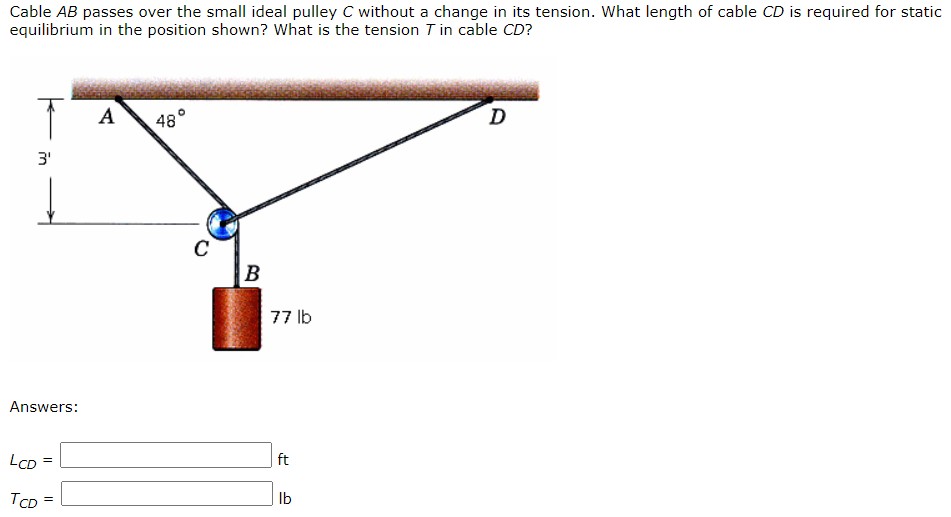 Cable AB passes over the small ideal pulley C without a change in its tension. What length of cable CD is required for static
equilibrium in the position shown? What is the tension T in cable CD?
A
48
D
C
B
77 lb
Answers:
LcD
ft
TCD
Ib
in
