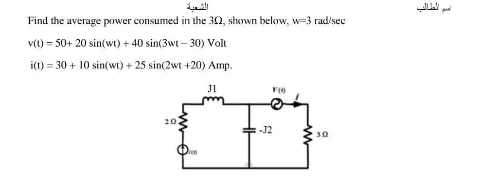 الشعبة
Find the average power consumed in the 302, shown below, w=3 rad/sec
v(t) 50+ 20 sin(wt) + 40 sin(3wt - 30) Volt
i(t) 30+ 10 sin(wt) + 25 sin(2wt +20) Amp.
J1
V(0)
202
-J2
3Ω
الطالب