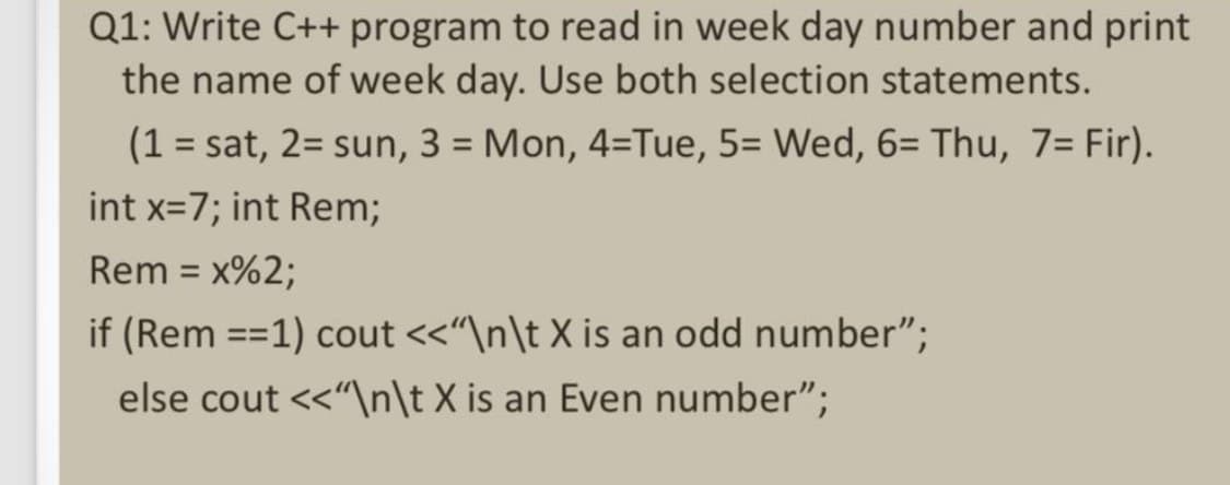 Q1: Write C++ program to read in week day number and print
the name of week day. Use both selection statements.
(1 sat, 2 sun, 3 = Mon, 4=Tue, 5= Wed, 6= Thu, 7= Fir).
int x=7; int Rem;
Rem = x%2;
if (Rem ==1) cout <<"\n\t X is an odd number";
else cout<<"\n\t X is an Even number";