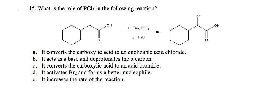 _15. What is the role of PCI3 in the following reaction?
Br
OH
но
1. Brz, PCI3
2. H20
a. It converts the carboxylic acid to an enolizable acid chloride.
b. It acts as a base and deprotonates the a carbon.
c. It converts the carboxylic acid to an acid bromide.
d. It activates Br2 and forms a better nucleophile.
e. It increases the rate of the reaction.
