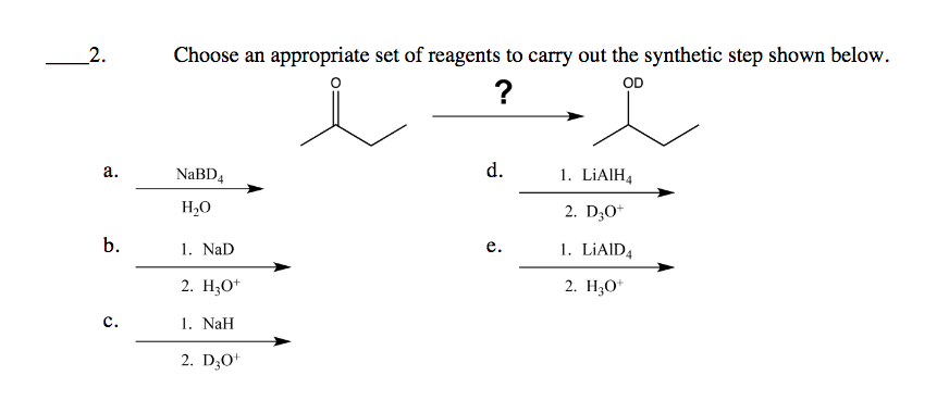 2.
Choose an appropriate set of reagents to carry out the synthetic step shown below.
?
OD
а.
NaBD4
d.
1. LİAIH4
H20
2. D;O*
b.
1. NaD
1. LİAID4
е.
2. H;0*
2. H;O*
с.
1. NaH
2. D;O*
