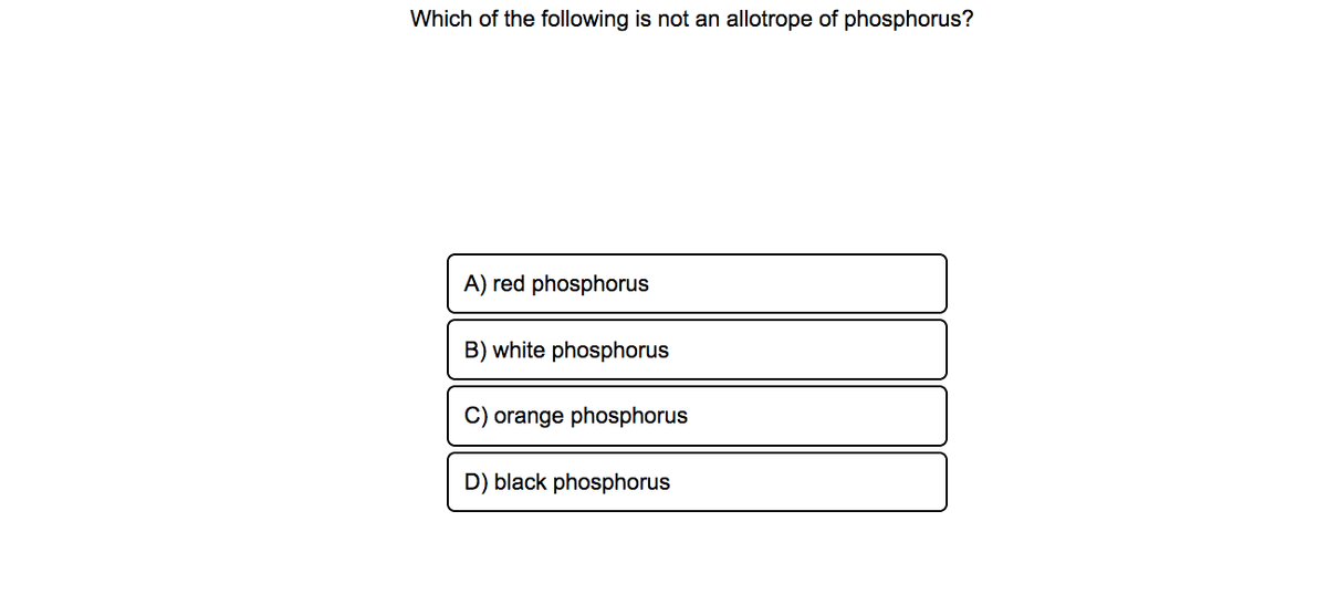 Which of the following is not an allotrope of phosphorus?
A) red phosphorus
B) white phosphorus
C) orange phosphorus
D) black phosphorus

