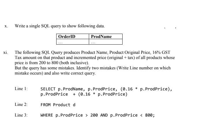Write a single SQL query to show following data.
х.
OrderID
ProdName
xi.
The following SQL Query produces Product Name, Product Original Price, 16% GST
Tax amount on that product and incremented price (original + tax) of all products whose
price is from 200 to 800 (both inclusive).
But the query has some mistakes. Identify two mistakes (Write Line number on which
mistake occurs) and also write correct query.
Line 1:
SELECT p. ProdName, p.ProdPrice, (0.16 * p.ProdPrice),
p.ProdPrice + (0.16 * p. ProdPrice)
Line 2:
FROM Product d
Line 3:
WHERE p.ProdPrice > 200 AND p.ProdPrice < 800;

