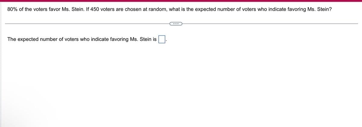 80% of the voters favor Ms. Stein. If 450 voters are chosen at random, what is the expected number of voters who indicate favoring Ms. Stein?
The expected number of voters who indicate favoring Ms. Stein is