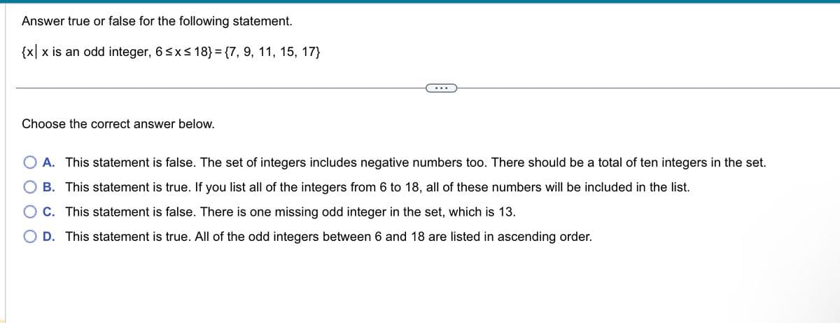 Answer true or false for the following statement.
{x|x is an odd integer, 6 ≤x≤ 18} = {7, 9, 11, 15, 17}
Choose the correct answer below.
O A. This statement is false. The set of integers includes negative numbers too. There should be a total of ten integers in the set.
B. This statement is true. If you list all of the integers from 6 to 18, all of these numbers will be included in the list.
C. This statement is false. There is one missing odd integer in the set, which is 13.
D. This statement is true. All of the odd integers between 6 and 18 are listed in ascending order.