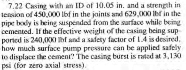 7.22 Casing with an ID of 10.05 in. and a strength in
tension of 450,000 lbf in the joints and 629,000 lbf in the
pipe body is being suspended from the surface while being
cemented. If the effective weight of the casing being sup-
ported is 240,000 lbf and a safety factor of 1.4 is desired,
how much surface pump pressure can be applied safely
to displace the cement? The casing burst is rated at 3,130
psi (for zero axial stress).
