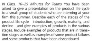 In Class, 10-25 Minutes for Teams You have been
asked to give a presentation on the product life cyde
to a small group of students who are interning at your
firm this summer. Describe each of the stages of the
product life cycle-introduction, growth, maturity, and
decline-and give examples of products in the various
stages. Incdude examples of products that are in transi-
tion stages as well as examples of some product failures
and some products that have been discontinued.
