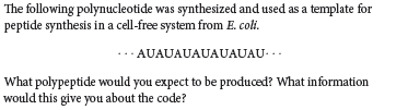 The following polynucleotide was synthesized and used as a template for
peptide synthesis in a cell-free system from E. coli.
· AUAUAUAUAUAUAU- ..
What polypeptide would you expect to be produced? What information
would this give you about the code?
