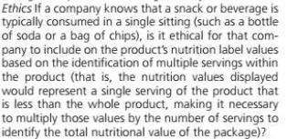Ethics If a company knows that a snack or beverage is
typically consumed in a single sitting (such as a bottle
of soda or a bag of chips), is it ethical for that com-
pany to include on the product's nutrition label values
based on the identification of multiple servings within
the product (that is, the nutrition values displayed
would represent a single serving of the product that
is less than the whole product, making it necessary
to multiply those values by the number of servings to
identify the total nutritional value of the package)?

