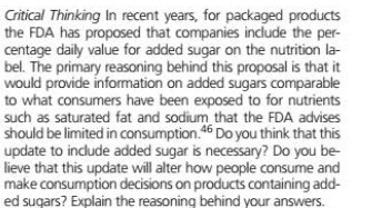 Critical Thinking In recent years, for packaged products
the FDA has proposed that companies include the per-
centage daily value for added sugar on the nutrition la-
bel. The primary reasoning behind this proposal is that it
would provide information on added sugars comparable
to what consumers have been exposed to for nutrients
such as saturated fat and sodium that the FDA advises
should be limited in consumption.46 Do you think that this
update to include added sugar is necessary? Do you be-
lieve that this update will alter how people consume and
make consumption decisions on products containing add-
ed sugars? Explain the reasoning behind your answers.
