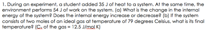 1. During an experiment, a student added 35 J of heat to a system. At the same time, the
environment performs 54 J of work on the system. (a) What is the change in the internal
energy of the system? Does the internal energy increase or decrease? (b) If the system
consists of two moles of an ideal gas at temperature of 79 degrees Celsius, what is its final
temperature? (Cx of the gas = 12.5 J/mol K)
