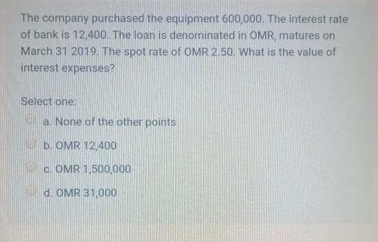 The company purchased the equipment 600,000. The interest rate
of bank is 12,400. The loan is denominated in OMR, matures on
March 31 2019. The spot rate of OMR 2.50. What is the value of
interest expenses?
Select one:
a. None of the other points
b. OMR 12,400
c. OMR 1,500,000
d. OMR 31,000
