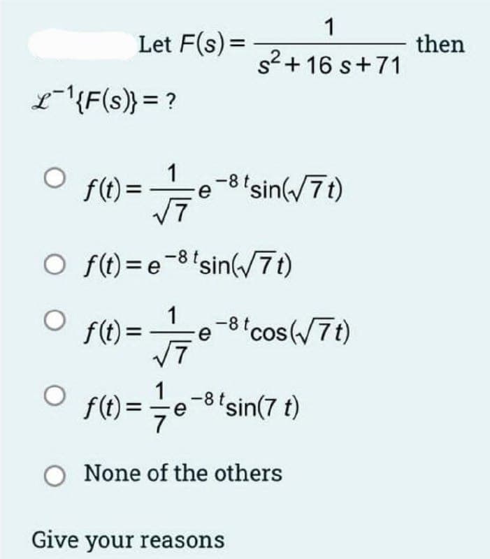 Let F(s) =
L-¹{F(s)} = ?
f(t) =
7
O f(t)=e8
f(t) =
1
√7
e-8 tsin(√7t)
1
s²+16 s+71
sin(√7t)
e
-8 t cos(√7t)
f(t)= = = e
O None of the others
-e-³tsin(7 t)
Give your reasons
then