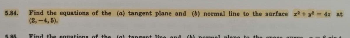 5.84. Find the equations of the (a) tangent plane and (b) normal line to the surface x2 + y² = 4z at
(2,-4, 5).
5.85
Find the equations of the (a) tangent line and (h) normal plane to
900