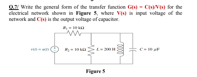 0.7/ Write the general form of the transfer function G(s) = C(s)/V(s) for the
electrical network shown in Figure 5, where V(s) is input voltage of the
network and C(s) is the output voltage of capacitor.
R = 10 kN
v(t) = u(1)
R2 = 10 kQ
L= 200 H
C = 10 µF
Figure 5
