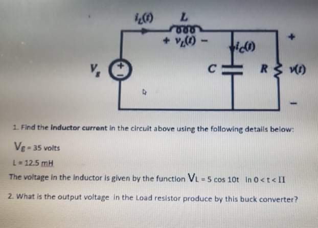 + v)
C
1. Find the inductor currant in the circuit above using the following details below:
VE= 35 volts
L= 12.5 mH
The voltage in the Inductor is given by the functlon VL = 5 cos 10t In 0<t< II
2. What is the output voltage in the Load resistor produce by this buck converter?
