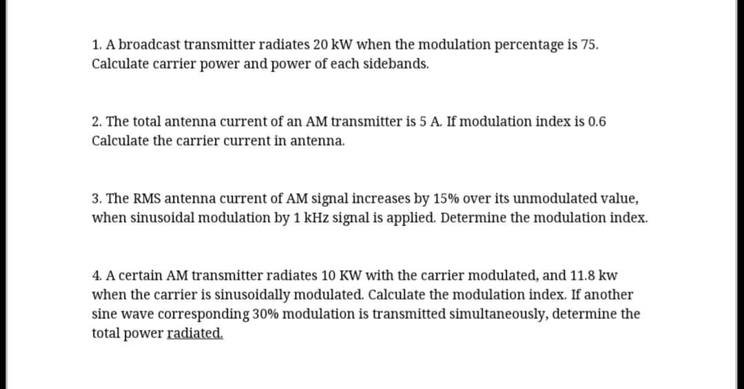 1. A broadcast transmitter radiates 20 kW when the modulation percentage is 75.
Calculate carrier power and power of each sidebands.
2. The total antenna current of an AM transmitter is 5 A. If modulation index is 0.6
Calculate the carrier current in antenna.
3. The RMS antenna current of AM signal increases by 15% over its unmodulated value,
when sinusoidal modulation by 1 kHz signal is applied. Determine the modulation index.
4. A certain AM transmitter radiates 10 KW with the carrier modulated, and 11.8 kw
when the carrier is sinusoidally modulated. Calculate the modulation index. If another
sine wave corresponding 30% modulation is transmitted simultaneously, determine the
total power radiated.
