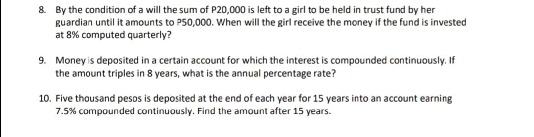 8. By the condition of a will the sum of P20,000 is left to a girl to be held in trust fund by her
guardian until it amounts to P50,000. When will the girl receive the money if the fund is invested
at 8% computed quarterly?
9. Money is deposited in a certain account for which the interest is compounded continuously. If
the amount triples in 8 years, what is the annual percentage rate?
10. Five thousand pesos is deposited at the end of each year for 15 years into an account earning
7.5% compounded continuously.. Find the amount after 15 years.
