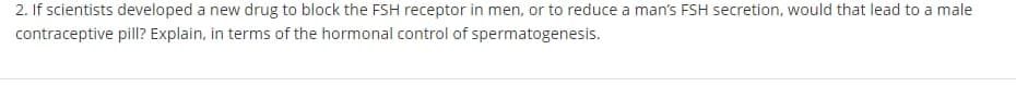 2. If scientists developed a new drug to block the FSH receptor in men, or to reduce a man's FSH secretion, would that lead to a male
contraceptive pill? Explain, in terms of the hormonal control of spermatogenesis.
