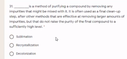 is a method of purifying a compound by removing any
impurities that might be mixed with it. It is often used as a final clean-up
step, after other methods that are effective at removing larger amounts of
31.
impurities, but that do not raise the purity of the final compound to a
sufficiently high level. *
Sublimation
Recrystallization
O Decolorization
