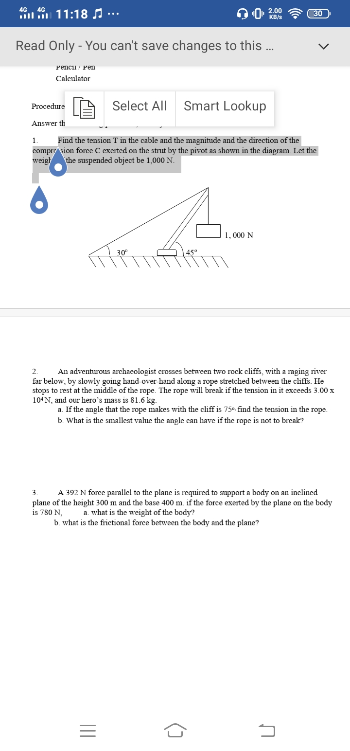 4G. 4G
l 11:18 ..
2.00
KB/s
30
Read Only - You can't save changes to this ...
Pencii/ Pеn
Calculator
Select All
Smart Lookup
Procedure
Answer th
1.
compre sion force C exerted on the strut by the pivot as shown in the diagram. Let the
weigh
Find the tension T in the cable and the magnitude and the direction of the
the suspended object be 1,000 N.
1, 000 N
30°
45°
2.
far below, by slowly going hand-over-hand along a rope stretched between the cliffs. He
stops to rest at the middle of the rope. The rope will break if the tension in it exceeds 3.00 x
104N, and our hero’s mass is 81.6 kg.
An adventurous archaeologist crosses between two rock cliffs, with a raging river
a. If the angle that the rope makes with the cliff is 75°. find the tension in the rope.
b. What is the smallest value the angle can have if the rope is not to break?
A 392 N force parallel to the plane is required to support a body on an inclined
plane of the height 300 m and the base 400 m. if the force exerted by the plane on the body
is 780 N,
b. what is the frictional force between the body and the plane?
3.
a. what is the weight of the body?
