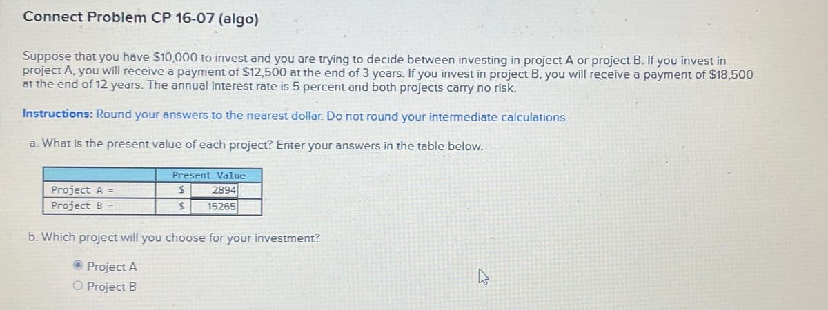 Connect Problem CP 16-07 (algo)
Suppose that you have $10,000 to invest and you are trying to decide between investing in project A or project B. If you invest in
project A, you will receive a payment of $12,500 at the end of 3 years. If you invest in project B, you will receive a payment of $18,500
at the end of 12 years. The annual interest rate is 5 percent and both projects carry no risk.
Instructions: Round your answers to the nearest dollar. Do not round your intermediate calculations.
a. What is the present value of each project? Enter your answers in the table below.
Project A =
Project B =
Present Value
$
2894
$
15265
b. Which project will you choose for your investment?
Project A
O Project B
A