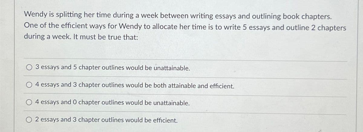 Wendy is splitting her time during a week between writing essays and outlining book chapters.
One of the efficient ways for Wendy to allocate her time is to write 5 essays and outline 2 chapters
during a week. It must be true that:
3 essays and 5 chapter outlines would be unattainable.
4 essays and 3 chapter outlines would be both attainable and efficient.
4 essays and 0 chapter outlines would be unattainable.
O 2 essays and 3 chapter outlines would be efficient.
