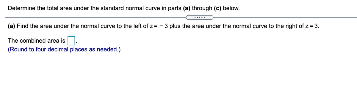 Determine the total area under the standard normal curve in parts (a) through (c) below.
.....
(a) Find the area under the normal curve to the left of z = - 3 plus the area under the normal curve to the right of z = 3.
The combined area is
(Round to four decimal places as needed.)
