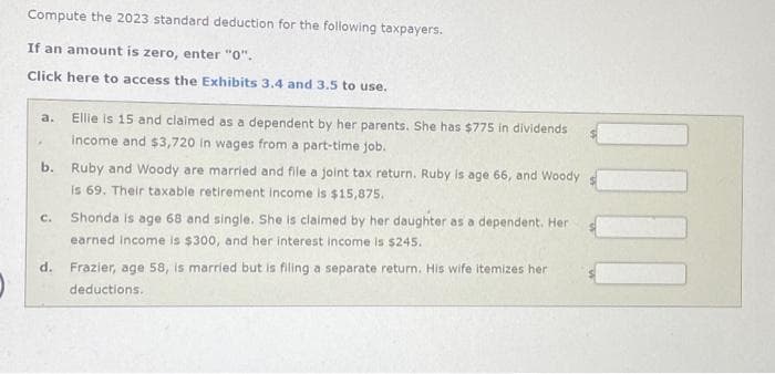 Compute the 2023 standard deduction for the following taxpayers.
If an amount is zero, enter "0".
Click here to access the Exhibits 3.4 and 3.5 to use.
a.
Ellie is 15 and claimed as a dependent by her parents. She has $775 in dividends
income and $3,720 in wages from a part-time job.
b. Ruby and Woody are married and file a joint tax return. Ruby is age 66, and Woody
is 69. Their taxable retirement income is $15,875.
C.
Shonda is age 68 and single. She is claimed by her daughter as a dependent. Her
earned Income is $300, and her interest income is $245.
d. Frazier, age 58, is married but is filing a separate return. His wife itemizes her
deductions.