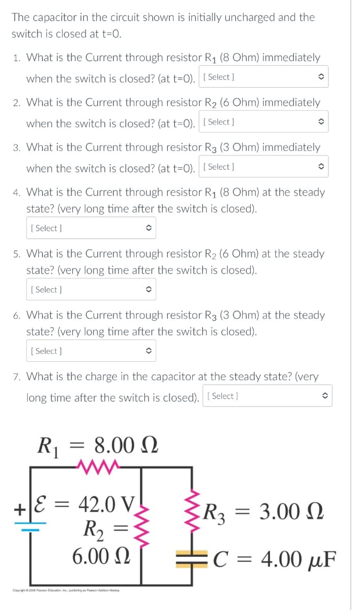 The capacitor in the circuit shown is initially uncharged and the
switch is closed at t=O.
1. What is the Current through resistor R1 (8 Ohm) immediately
when the switch is closed? (at t=O). [ Select ]
2. What is the Current through resistor R2 (6 Ohm) immediately
when the switch is closed? (at t=O). [ Select ]
3. What is the Current through resistor R3 (3 Ohm) immediately
when the switch is closed? (at t=O). [ Select ]
4. What is the Current through resistor R1 (8 Ohm) at the steady
state? (very long time after the switch is closed).
[ Select ]
5. What is the Current through resistor R2 (6 Ohm) at the steady
state? (very long time after the switch is closed).
[ Select ]
6. What is the Current through resistor R3 (3 Ohm) at the steady
state? (very long time after the switch is closed).
[ Select ]
7. What is the charge in the capacitor at the steady state? (very
long time after the switch is closed). [ Select ]
R1
= 8.00 N
E = 42.0 V!
R, =
+JE
R3
= 3.00 N
6.00 N
C = 4.00 µF
Copyigh200 Pearson Eduction, inc, pubing as Peson
