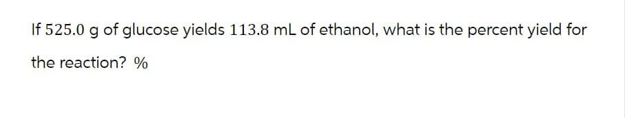 If 525.0 g of glucose yields 113.8 mL of ethanol, what is the percent yield for
the reaction? %
