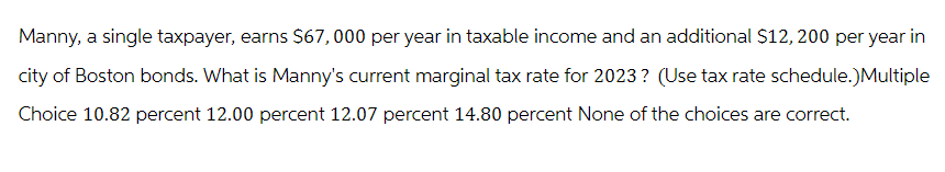 Manny, a single taxpayer, earns $67,000 per year in taxable income and an additional $12, 200 per year in
city of Boston bonds. What is Manny's current marginal tax rate for 2023? (Use tax rate schedule.)Multiple
Choice 10.82 percent 12.00 percent 12.07 percent 14.80 percent None of the choices are correct.