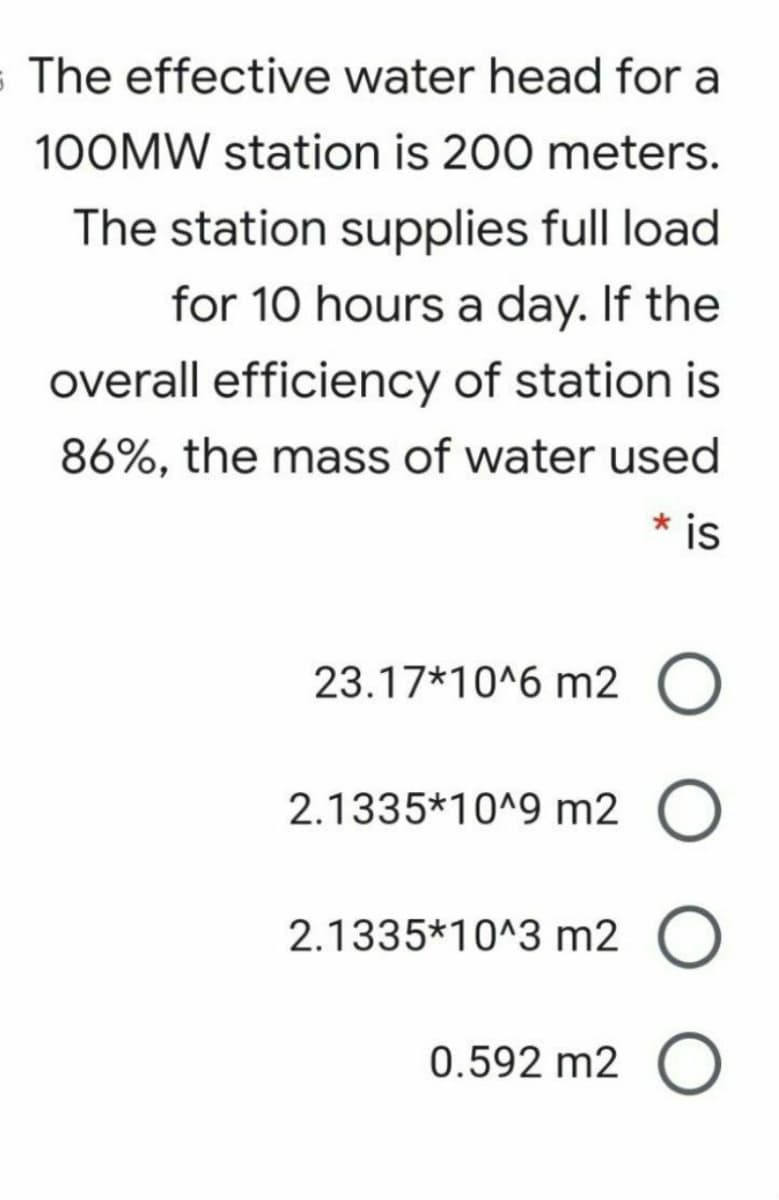 s The effective water head for a
100MW station is 200 meters.
The station supplies full load
for 10 hours a day. If the
overall efficiency of station is
86%, the mass of water used
* is
23.17*10^6 m2 O
2.1335*10^9 m2 O
2.1335*10^3 m2
0.592 m2 O
