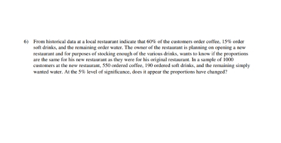 6) From historical data at a local restaurant indicate that 60% of the customers order coffee, 15% order
soft drinks, and the remaining order water. The owner of the restaurant is planning on opening a new
restaurant and for purposes of stocking enough of the various drinks, wants to know if the proportions
are the same for his new restaurant as they were for his original restaurant. In a sample of 1000
customers at the new restaurant, 550 ordered coffee, 190 ordered soft drinks, and the remaining simply
wanted water. At the 5% level of significance, does it appear the proportions have changed?
