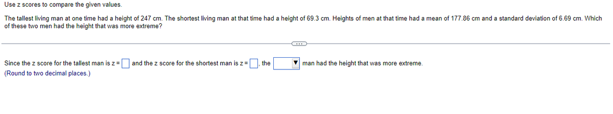 Use z scores to compare the given values.
The tallest living man at one time had a height of 247 cm. The shortest living man at that time had a height of 69.3 cm. Heights of men at that time had a mean of 177.86 cm and a standard deviation of 6.69 cm. Which
of these two men had the height that was more extreme?
Since the z score for the tallest man is z = and the z score for the shortest man is z = the
(Round to two decimal places.)
C
man had the height that was more extreme.