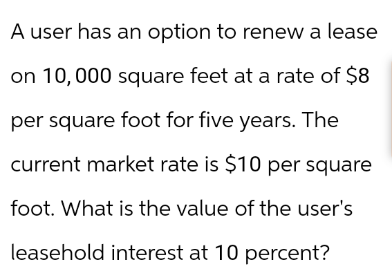 A user has an option to renew a lease
on 10,000 square feet at a rate of $8
per square foot for five years. The
current market rate is $10 per square
foot. What is the value of the user's
leasehold interest at 10 percent?