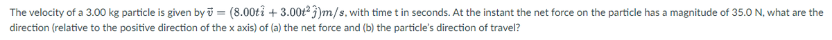 The velocity of a 3.00 kg particle is given by i = (8.00ti + 3.00t? j)m/s, with time t in seconds. At the instant the net force on the particle has a magnitude of 35.0 N, what are the
direction (relative to the positive direction of the x axis) of (a) the net force and (b) the particle's direction of travel?
