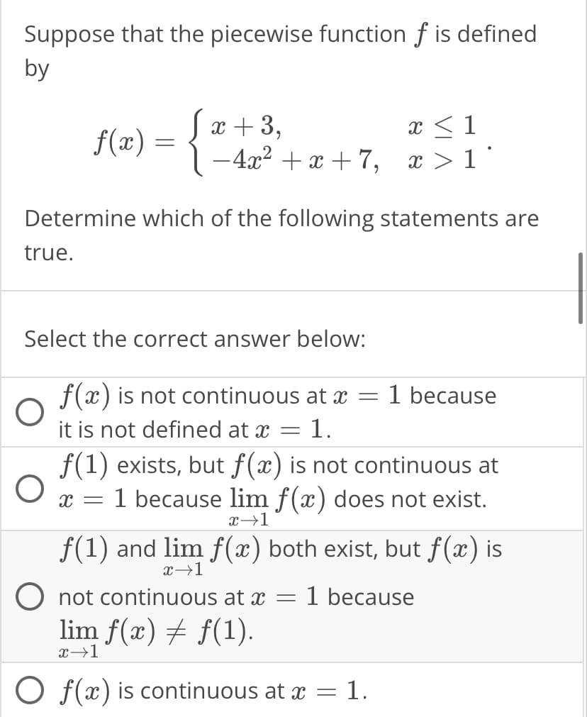 Suppose that the piecewise function f is defined
by
f(x)
O
=
O
x + 3,
−4x²+x+7,
Determine which of the following statements are
true.
Select the correct answer below:
-
f(x) is not continuous at a
it is not defined at x 1.
f(1) exists, but f(x) is not continuous at
X = 1 because lim f(x) does not exist.
x→1
x <
x > 1*
-
1 because
f(1) and lim f(x) both exist, but f(x) is
x →1
O not continuous at x = 1 because
lim ƒ(x) ‡ ƒ(1).
x→1
Of(x) is continuous at x = 1.