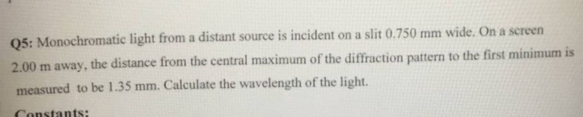 Q5: Monochromatic light from a distant source is incident on a slit 0.750 mm wide. On a screen
2.00 m away, the distance from the central maximum of the diffraction pattern to the first minimum is
measured to be 1.35 mm. Calculate the wavelength of the light.
Constants:
