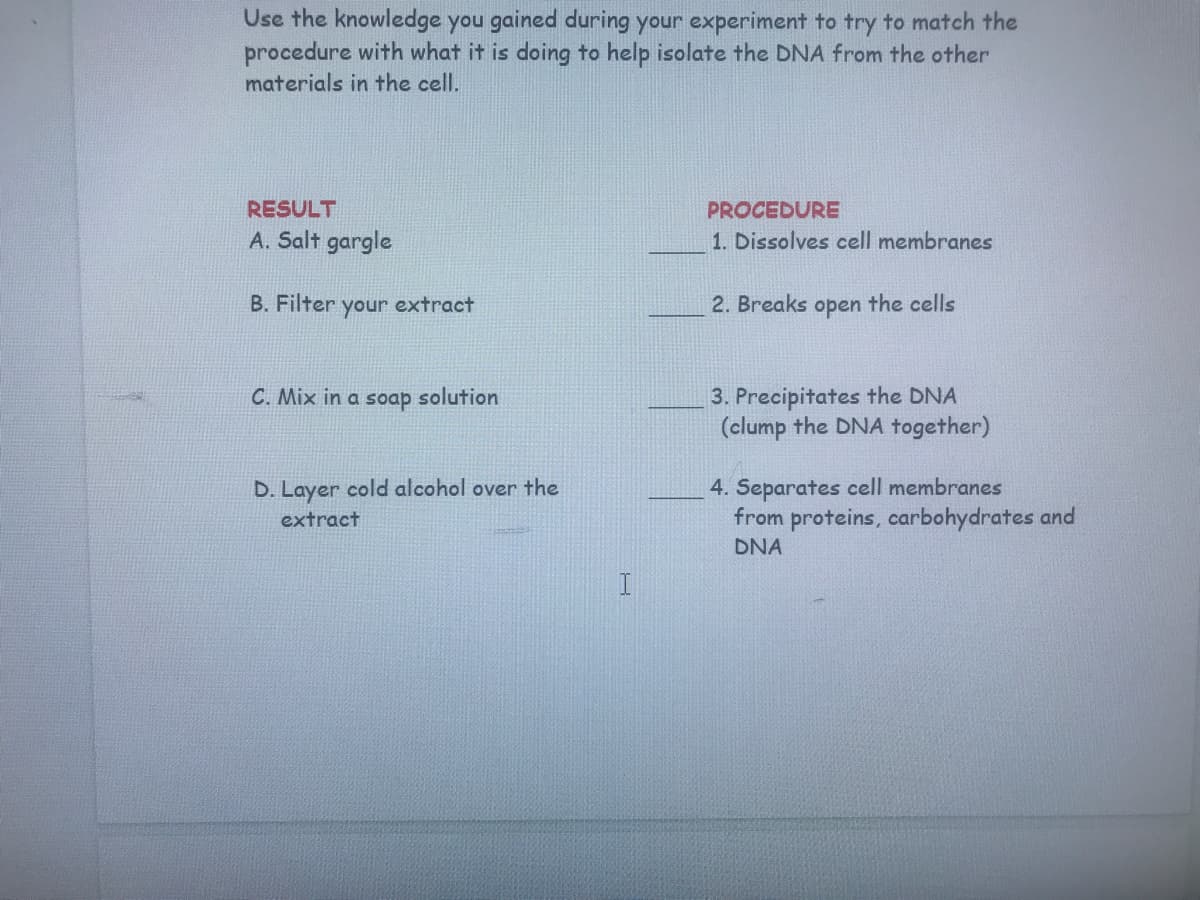 Use the knowledge you gained during your experiment to try to match the
procedure with what it is doing to help isolate the DNA from the other
materials in the cell.
RESULT
PROCEDURE
A. Salt gargle
1. Dissolves cell membranes
B. Filter
your
extract
2. Breaks open the cells
3. Precipitates the DNA
(clump the DNA together)
C. Mix in a soap solution
4. Separates cell membranes
from proteins, carbohydrates and
D. Layer cold alcohol over the
extract
DNA
