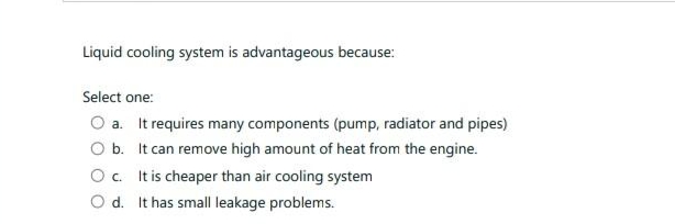 Liquid cooling system is advantageous because:
Select one:
a. It requires many components (pump, radiator and pipes)
b.
It can remove high amount of heat from the engine.
c. It is cheaper than air cooling system
d. It has small leakage problems.