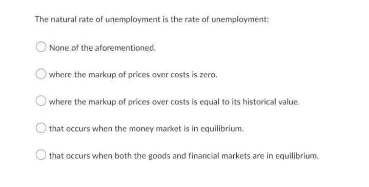 The natural rate of unemployment is the rate of unemployment:
None of the aforementioned.
where the markup of prices over costs is zero.
where the markup of prices over costs is equal to its historical value.
that occurs when the money market is in equilibrium.
that occurs when both the goods and financial markets are in equilibrium.